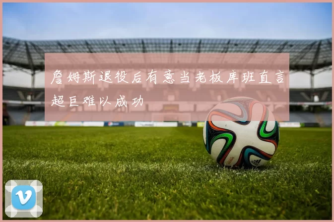 詹姆斯退役后有意当老板库班直言超巨难以成功