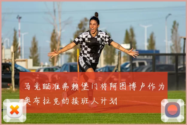 马竞瞄准弗赖堡门将阿图博卢作为奥布拉克的接班人计划