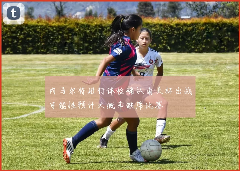 内马尔将进行体检确认南美杯出战可能性预计大概率缺席比赛