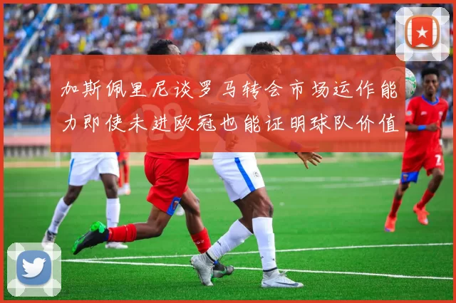 加斯佩里尼谈罗马转会市场运作能力即使未进欧冠也能证明球队价值