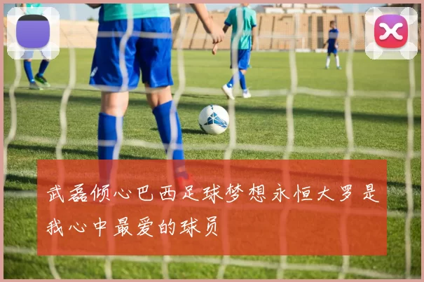 武磊倾心巴西足球梦想永恒大罗是我心中最爱的球员
