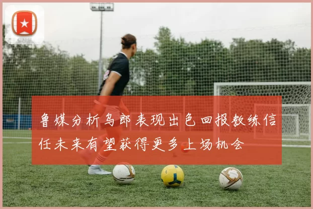 鲁媒分析乌郎表现出色回报教练信任未来有望获得更多上场机会