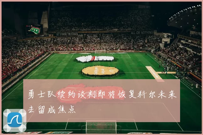 勇士队续约谈判即将恢复科尔未来去留成焦点