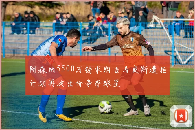 阿森纳5500万镑求购吉马良斯遭拒计划再次出价争夺球星