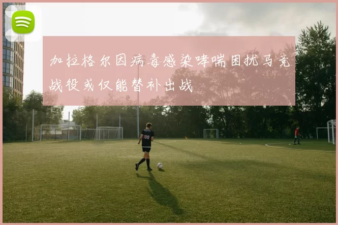 加拉格尔因病毒感染哮喘困扰马竞战役或仅能替补出战