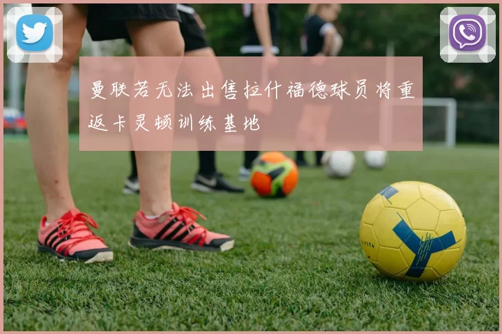 曼联若无法出售拉什福德球员将重返卡灵顿训练基地