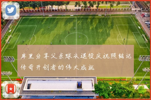 库里分享父亲球衣退役庆祝照铭记传奇开创者的伟大成就