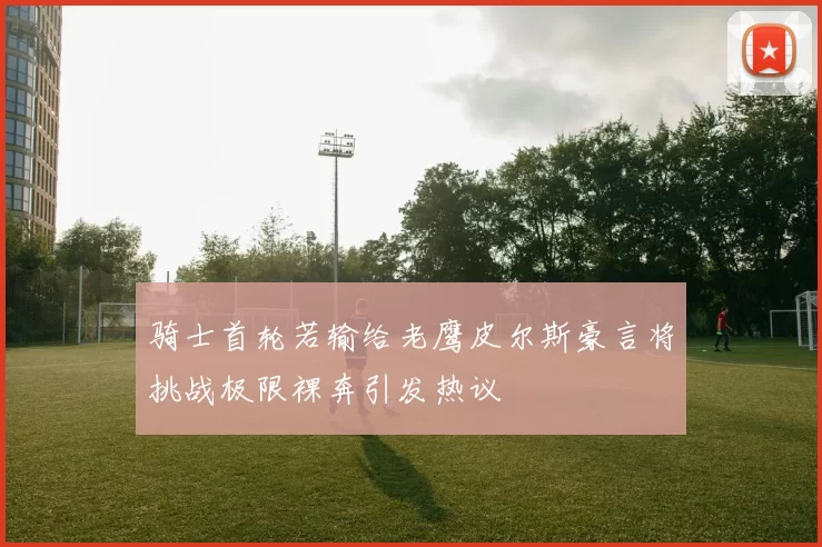 骑士首轮若输给老鹰皮尔斯豪言将挑战极限裸奔引发热议
