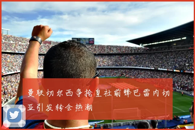 曼联切尔西争抢皇社前锋巴雷内切亚引发转会热潮