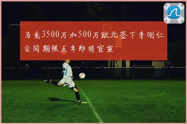 马竞3500万加500万欧元签下李刚仁合同期限五年即将官宣