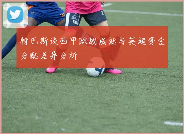 特巴斯谈西甲欧战成就与英超资金分配差异分析