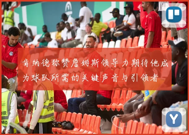 肯纳德称赞詹姆斯领导力期待他成为球队所需的关键声音与引领者