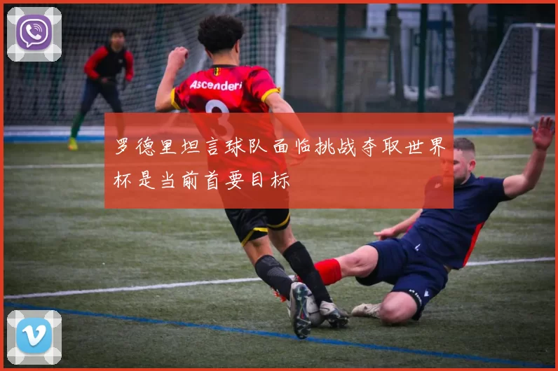 罗德里坦言球队面临挑战夺取世界杯是当前首要目标