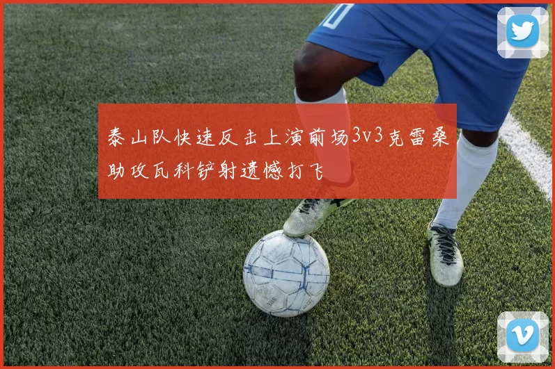泰山队快速反击上演前场3v3克雷桑助攻瓦科铲射遗憾打飞