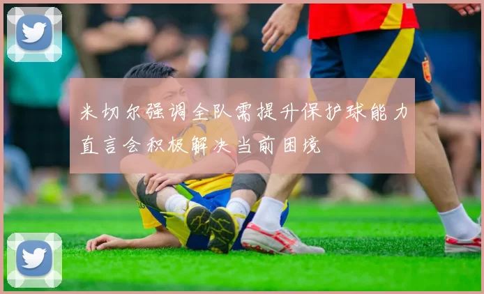 米切尔强调全队需提升保护球能力直言会积极解决当前困境