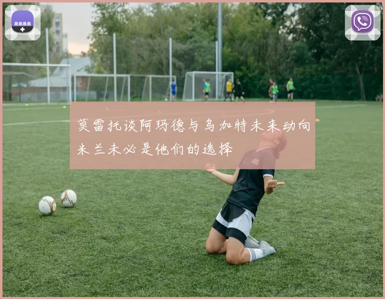 莫雷托谈阿玛德与乌加特未来动向米兰未必是他们的选择
