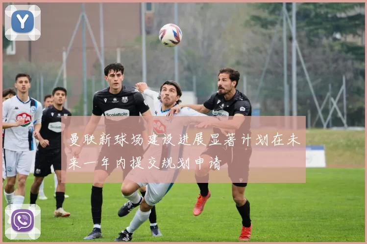 曼联新球场建设进展显著计划在未来一年内提交规划申请