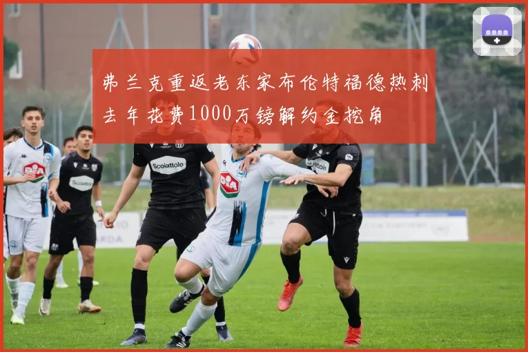弗兰克重返老东家布伦特福德热刺去年花费1000万镑解约金挖角