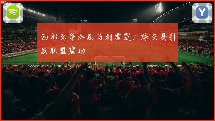 西部竞争加剧马刺雷霆三球交易引发联盟震动