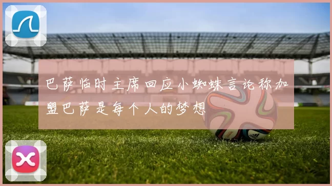 巴萨临时主席回应小蜘蛛言论称加盟巴萨是每个人的梦想