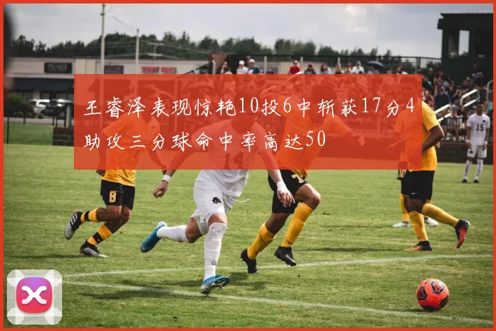 王睿泽表现惊艳10投6中斩获17分4助攻三分球命中率高达50