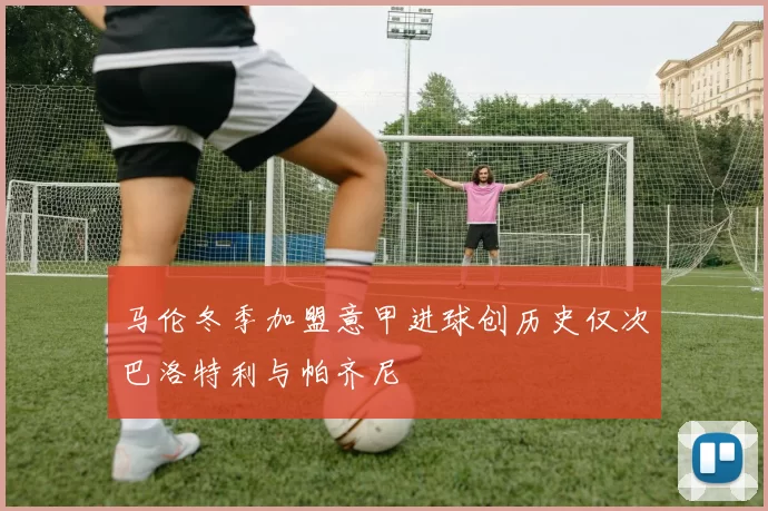 马伦冬季加盟意甲进球创历史仅次巴洛特利与帕齐尼