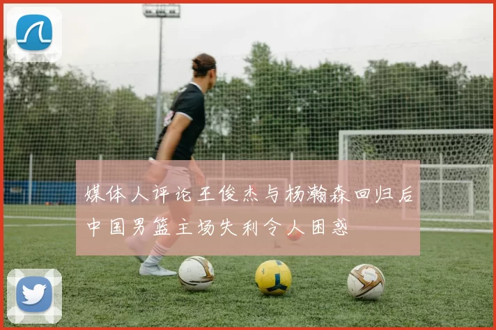 媒体人评论王俊杰与杨瀚森回归后中国男篮主场失利令人困惑